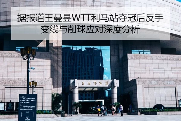 据报道王曼昱WTT利马站夺冠后反手变线与削球应对深度分析