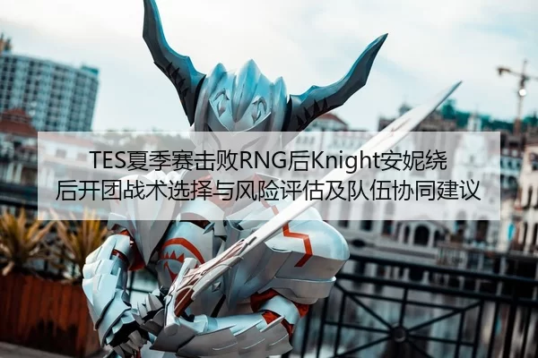 TES夏季赛击败RNG后Knight安妮绕后开团战术选择与风险评估及队伍协同建议